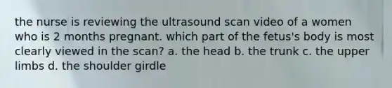 the nurse is reviewing the ultrasound scan video of a women who is 2 months pregnant. which part of the fetus's body is most clearly viewed in the scan? a. the head b. the trunk c. the upper limbs d. the shoulder girdle