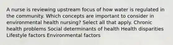 A nurse is reviewing upstream focus of how water is regulated in the community. Which concepts are important to consider in environmental health nursing? Select all that apply. Chronic health problems Social determinants of health Health disparities Lifestyle factors Environmental factors