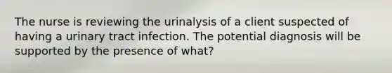 The nurse is reviewing the urinalysis of a client suspected of having a urinary tract infection. The potential diagnosis will be supported by the presence of what?