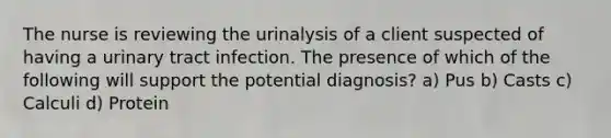 The nurse is reviewing the urinalysis of a client suspected of having a urinary tract infection. The presence of which of the following will support the potential diagnosis? a) Pus b) Casts c) Calculi d) Protein