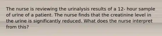 The nurse is reviewing the urinalysis results of a 12- hour sample of urine of a patient. The nurse finds that the creatinine level in the urine is significantly reduced. What does the nurse interpret from this?