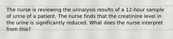 The nurse is reviewing the urinalysis results of a 12-hour sample of urine of a patient. The nurse finds that the creatinine level in the urine is significantly reduced. What does the nurse interpret from this?