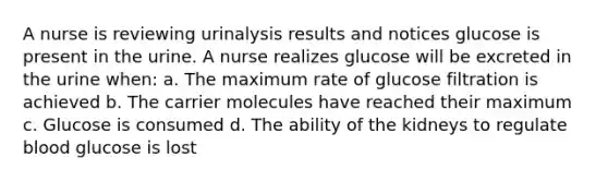 A nurse is reviewing urinalysis results and notices glucose is present in the urine. A nurse realizes glucose will be excreted in the urine when: a. The maximum rate of glucose filtration is achieved b. The carrier molecules have reached their maximum c. Glucose is consumed d. The ability of the kidneys to regulate blood glucose is lost