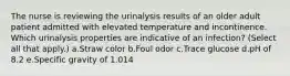 The nurse is reviewing the urinalysis results of an older adult patient admitted with elevated temperature and incontinence. Which urinalysis properties are indicative of an infection? (Select all that apply.) a.Straw color b.Foul odor c.Trace glucose d.pH of 8.2 e.Specific gravity of 1.014