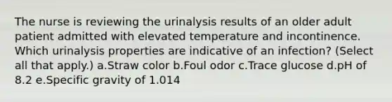 The nurse is reviewing the urinalysis results of an older adult patient admitted with elevated temperature and incontinence. Which urinalysis properties are indicative of an infection? (Select all that apply.) a.Straw color b.Foul odor c.Trace glucose d.pH of 8.2 e.Specific gravity of 1.014