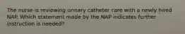 The nurse is reviewing urinary catheter care with a newly hired NAP. Which statement made by the NAP indicates further instruction is needed?