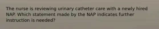 The nurse is reviewing urinary catheter care with a newly hired NAP. Which statement made by the NAP indicates further instruction is needed?