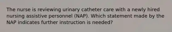 The nurse is reviewing urinary catheter care with a newly hired nursing assistive personnel (NAP). Which statement made by the NAP indicates further instruction is needed?