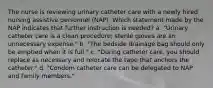 The nurse is reviewing urinary catheter care with a newly hired nursing assistive personnel (NAP). Which statement made by the NAP indicates that further instruction is needed? a. "Urinary catheter care is a clean procedure; sterile gloves are an unnecessary expense." b. "The bedside drainage bag should only be emptied when it is full." c. "During catheter care, you should replace as necessary and relocate the tape that anchors the catheter." d. "Condom catheter care can be delegated to NAP and family members."