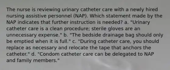 The nurse is reviewing urinary catheter care with a newly hired nursing assistive personnel (NAP). Which statement made by the NAP indicates that further instruction is needed? a. "Urinary catheter care is a clean procedure; sterile gloves are an unnecessary expense." b. "The bedside drainage bag should only be emptied when it is full." c. "During catheter care, you should replace as necessary and relocate the tape that anchors the catheter." d. "Condom catheter care can be delegated to NAP and family members."