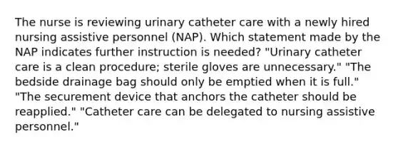 The nurse is reviewing urinary catheter care with a newly hired nursing assistive personnel (NAP). Which statement made by the NAP indicates further instruction is needed? "Urinary catheter care is a clean procedure; sterile gloves are unnecessary." "The bedside drainage bag should only be emptied when it is full." "The securement device that anchors the catheter should be reapplied." "Catheter care can be delegated to nursing assistive personnel."