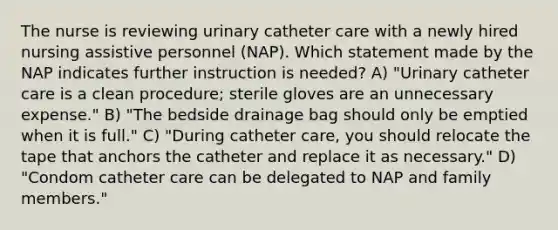 The nurse is reviewing urinary catheter care with a newly hired nursing assistive personnel (NAP). Which statement made by the NAP indicates further instruction is needed? A) "Urinary catheter care is a clean procedure; sterile gloves are an unnecessary expense." B) "The bedside drainage bag should only be emptied when it is full." C) "During catheter care, you should relocate the tape that anchors the catheter and replace it as necessary." D) "Condom catheter care can be delegated to NAP and family members."