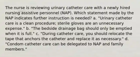 The nurse is reviewing urinary catheter care with a newly hired nursing assistive personnel (NAP). Which statement made by the NAP indicates further instruction is needed? a. "Urinary catheter care is a clean procedure; sterile gloves are an unnecessary expense." b. "The bedside drainage bag should only be emptied when it is full." c. "During catheter care, you should relocate the tape that anchors the catheter and replace it as necessary." d. "Condom catheter care can be delegated to NAP and family members."