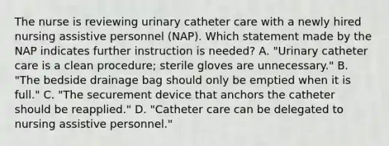 The nurse is reviewing urinary catheter care with a newly hired nursing assistive personnel (NAP). Which statement made by the NAP indicates further instruction is needed? A. "Urinary catheter care is a clean procedure; sterile gloves are unnecessary." B. "The bedside drainage bag should only be emptied when it is full." C. "The securement device that anchors the catheter should be reapplied." D. "Catheter care can be delegated to nursing assistive personnel."