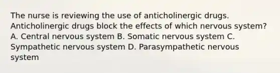 The nurse is reviewing the use of anticholinergic drugs. Anticholinergic drugs block the effects of which nervous system? A. Central nervous system B. Somatic nervous system C. Sympathetic nervous system D. Parasympathetic nervous system