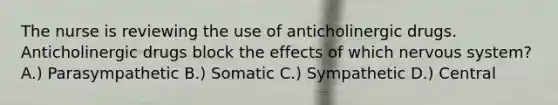 The nurse is reviewing the use of anticholinergic drugs. Anticholinergic drugs block the effects of which nervous system? A.) Parasympathetic B.) Somatic C.) Sympathetic D.) Central