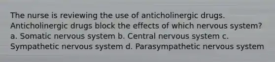 The nurse is reviewing the use of anticholinergic drugs. Anticholinergic drugs block the effects of which nervous system? a. Somatic nervous system b. Central nervous system c. Sympathetic nervous system d. Parasympathetic nervous system