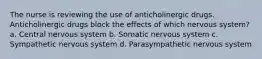 The nurse is reviewing the use of anticholinergic drugs. Anticholinergic drugs block the effects of which nervous system? a. Central nervous system b. Somatic nervous system c. Sympathetic nervous system d. Parasympathetic nervous system