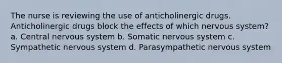 The nurse is reviewing the use of anticholinergic drugs. Anticholinergic drugs block the effects of which nervous system? a. Central nervous system b. Somatic nervous system c. Sympathetic nervous system d. Parasympathetic nervous system