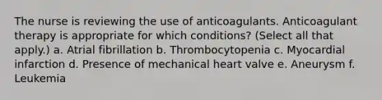 The nurse is reviewing the use of anticoagulants. Anticoagulant therapy is appropriate for which conditions? (Select all that apply.) a. Atrial fibrillation b. Thrombocytopenia c. Myocardial infarction d. Presence of mechanical heart valve e. Aneurysm f. Leukemia