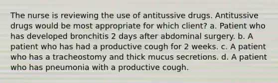 The nurse is reviewing the use of antitussive drugs. Antitussive drugs would be most appropriate for which client? a. Patient who has developed bronchitis 2 days after abdominal surgery. b. A patient who has had a productive cough for 2 weeks. c. A patient who has a tracheostomy and thick mucus secretions. d. A patient who has pneumonia with a productive cough.