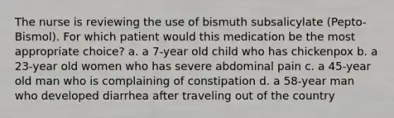 The nurse is reviewing the use of bismuth subsalicylate (Pepto-Bismol). For which patient would this medication be the most appropriate choice? a. a 7-year old child who has chickenpox b. a 23-year old women who has severe abdominal pain c. a 45-year old man who is complaining of constipation d. a 58-year man who developed diarrhea after traveling out of the country