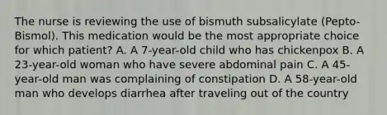 The nurse is reviewing the use of bismuth subsalicylate (Pepto-Bismol). This medication would be the most appropriate choice for which patient? A. A 7-year-old child who has chickenpox B. A 23-year-old woman who have severe abdominal pain C. A 45-year-old man was complaining of constipation D. A 58-year-old man who develops diarrhea after traveling out of the country