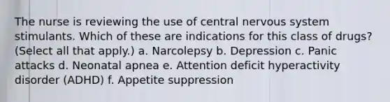 The nurse is reviewing the use of central nervous system stimulants. Which of these are indications for this class of drugs? (Select all that apply.) a. Narcolepsy b. Depression c. Panic attacks d. Neonatal apnea e. Attention deficit hyperactivity disorder (ADHD) f. Appetite suppression