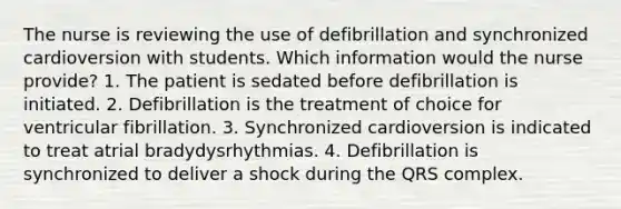 The nurse is reviewing the use of defibrillation and synchronized cardioversion with students. Which information would the nurse provide? 1. The patient is sedated before defibrillation is initiated. 2. Defibrillation is the treatment of choice for ventricular fibrillation. 3. Synchronized cardioversion is indicated to treat atrial bradydysrhythmias. 4. Defibrillation is synchronized to deliver a shock during the QRS complex.