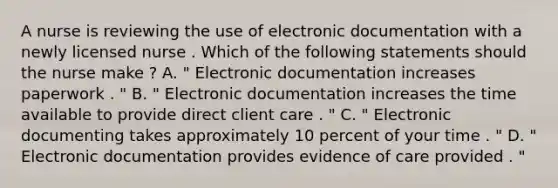 A nurse is reviewing the use of electronic documentation with a newly licensed nurse . Which of the following statements should the nurse make ? A. " Electronic documentation increases paperwork . " B. " Electronic documentation increases the time available to provide direct client care . " C. " Electronic documenting takes approximately 10 percent of your time . " D. " Electronic documentation provides evidence of care provided . "