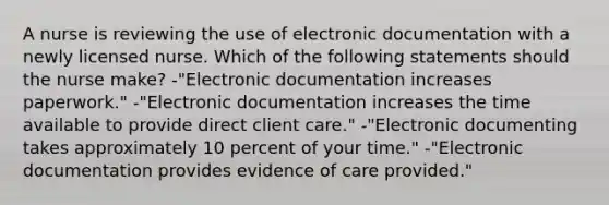 A nurse is reviewing the use of electronic documentation with a newly licensed nurse. Which of the following statements should the nurse make? -"Electronic documentation increases paperwork." -"Electronic documentation increases the time available to provide direct client care." -"Electronic documenting takes approximately 10 percent of your time." -"Electronic documentation provides evidence of care provided."