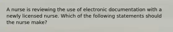 A nurse is reviewing the use of electronic documentation with a newly licensed nurse. Which of the following statements should the nurse make?