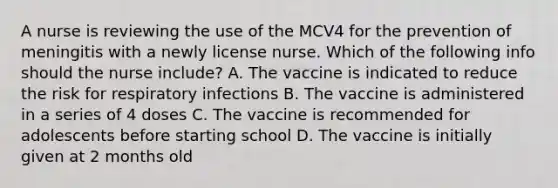 A nurse is reviewing the use of the MCV4 for the prevention of meningitis with a newly license nurse. Which of the following info should the nurse include? A. The vaccine is indicated to reduce the risk for respiratory infections B. The vaccine is administered in a series of 4 doses C. The vaccine is recommended for adolescents before starting school D. The vaccine is initially given at 2 months old