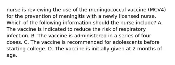 nurse is reviewing the use of the meningococcal vaccine (MCV4) for the prevention of meningitis with a newly licensed nurse. Which of the following information should the nurse include? A. The vaccine is indicated to reduce the risk of respiratory infection. B. The vaccine is administered in a series of four doses. C. The vaccine is recommended for adolescents before starting college. D. The vaccine is initially given at 2 months of age.