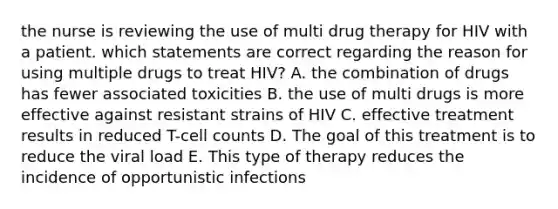 the nurse is reviewing the use of multi drug therapy for HIV with a patient. which statements are correct regarding the reason for using multiple drugs to treat HIV? A. the combination of drugs has fewer associated toxicities B. the use of multi drugs is more effective against resistant strains of HIV C. effective treatment results in reduced T-cell counts D. The goal of this treatment is to reduce the viral load E. This type of therapy reduces the incidence of opportunistic infections