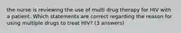 the nurse is reviewing the use of multi drug therapy for HIV with a patient. Which statements are correct regarding the reason for using multiple drugs to treat HIV? (3 answers)