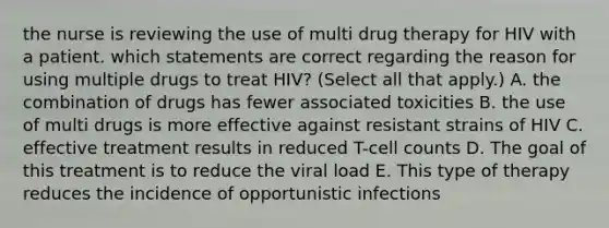 the nurse is reviewing the use of multi drug therapy for HIV with a patient. which statements are correct regarding the reason for using multiple drugs to treat HIV? (Select all that apply.) A. the combination of drugs has fewer associated toxicities B. the use of multi drugs is more effective against resistant strains of HIV C. effective treatment results in reduced T-cell counts D. The goal of this treatment is to reduce the viral load E. This type of therapy reduces the incidence of opportunistic infections