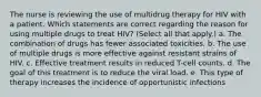 The nurse is reviewing the use of multidrug therapy for HIV with a patient. Which statements are correct regarding the reason for using multiple drugs to treat HIV? (Select all that apply.) a. The combination of drugs has fewer associated toxicities. b. The use of multiple drugs is more effective against resistant strains of HIV. c. Effective treatment results in reduced T-cell counts. d. The goal of this treatment is to reduce the viral load. e. This type of therapy increases the incidence of opportunistic infections