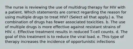 The nurse is reviewing the use of multidrug therapy for HIV with a patient. Which statements are correct regarding the reason for using multiple drugs to treat HIV? (Select all that apply.) a. The combination of drugs has fewer associated toxicities. b. The use of multiple drugs is more effective against resistant strains of HIV. c. Effective treatment results in reduced T-cell counts. d. The goal of this treatment is to reduce the viral load. e. This type of therapy increases the incidence of opportunistic infections