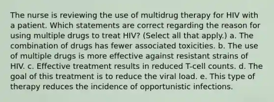 The nurse is reviewing the use of multidrug therapy for HIV with a patient. Which statements are correct regarding the reason for using multiple drugs to treat HIV? (Select all that apply.) a. The combination of drugs has fewer associated toxicities. b. The use of multiple drugs is more effective against resistant strains of HIV. c. Effective treatment results in reduced T-cell counts. d. The goal of this treatment is to reduce the viral load. e. This type of therapy reduces the incidence of opportunistic infections.