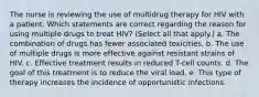 The nurse is reviewing the use of multidrug therapy for HIV with a patient. Which statements are correct regarding the reason for using multiple drugs to treat HIV? (Select all that apply.) a. The combination of drugs has fewer associated toxicities. b. The use of multiple drugs is more effective against resistant strains of HIV. c. Effective treatment results in reduced T-cell counts. d. The goal of this treatment is to reduce the viral load. e. This type of therapy increases the incidence of opportunistic infections.