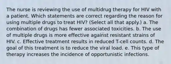 The nurse is reviewing the use of multidrug therapy for HIV with a patient. Which statements are correct regarding the reason for using multiple drugs to treat HIV? (Select all that apply.) a. The combination of drugs has fewer associated toxicities. b. The use of multiple drugs is more effective against resistant strains of HIV. c. Effective treatment results in reduced T-cell counts. d. The goal of this treatment is to reduce the viral load. e. This type of therapy increases the incidence of opportunistic infections.