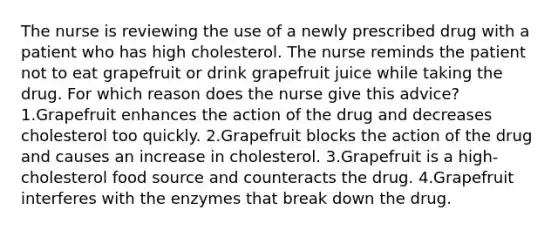 The nurse is reviewing the use of a newly prescribed drug with a patient who has high cholesterol. The nurse reminds the patient not to eat grapefruit or drink grapefruit juice while taking the drug. For which reason does the nurse give this advice? 1.Grapefruit enhances the action of the drug and decreases cholesterol too quickly. 2.Grapefruit blocks the action of the drug and causes an increase in cholesterol. 3.Grapefruit is a high-cholesterol food source and counteracts the drug. 4.Grapefruit interferes with the enzymes that break down the drug.