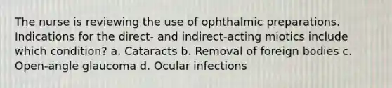 The nurse is reviewing the use of ophthalmic preparations. Indications for the direct- and indirect-acting miotics include which condition? a. Cataracts b. Removal of foreign bodies c. Open-angle glaucoma d. Ocular infections