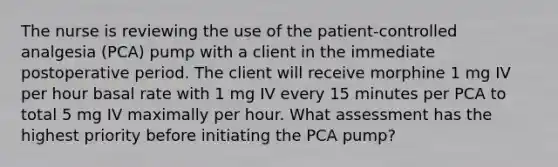 The nurse is reviewing the use of the patient-controlled analgesia (PCA) pump with a client in the immediate postoperative period. The client will receive morphine 1 mg IV per hour basal rate with 1 mg IV every 15 minutes per PCA to total 5 mg IV maximally per hour. What assessment has the highest priority before initiating the PCA pump?