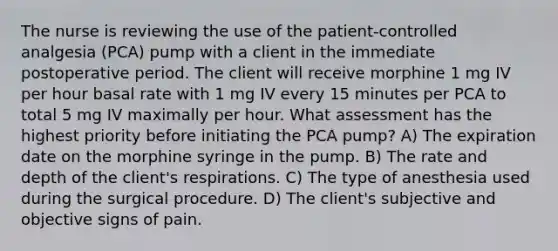 The nurse is reviewing the use of the patient-controlled analgesia (PCA) pump with a client in the immediate postoperative period. The client will receive morphine 1 mg IV per hour basal rate with 1 mg IV every 15 minutes per PCA to total 5 mg IV maximally per hour. What assessment has the highest priority before initiating the PCA pump? A) The expiration date on the morphine syringe in the pump. B) The rate and depth of the client's respirations. C) The type of anesthesia used during the surgical procedure. D) The client's subjective and objective signs of pain.