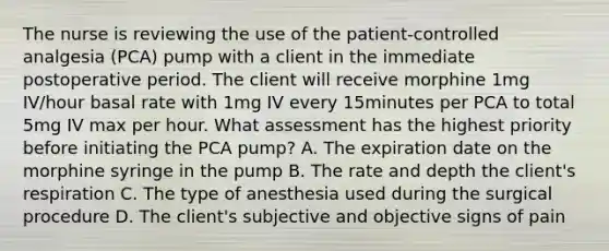 The nurse is reviewing the use of the patient-controlled analgesia (PCA) pump with a client in the immediate postoperative period. The client will receive morphine 1mg IV/hour basal rate with 1mg IV every 15minutes per PCA to total 5mg IV max per hour. What assessment has the highest priority before initiating the PCA pump? A. The expiration date on the morphine syringe in the pump B. The rate and depth the client's respiration C. The type of anesthesia used during the surgical procedure D. The client's subjective and objective signs of pain