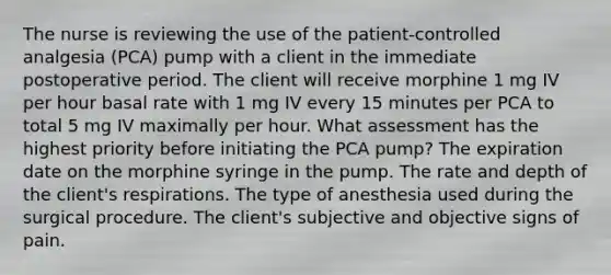 The nurse is reviewing the use of the patient-controlled analgesia (PCA) pump with a client in the immediate postoperative period. The client will receive morphine 1 mg IV per hour basal rate with 1 mg IV every 15 minutes per PCA to total 5 mg IV maximally per hour. What assessment has the highest priority before initiating the PCA pump? The expiration date on the morphine syringe in the pump. The rate and depth of the client's respirations. The type of anesthesia used during the surgical procedure. The client's subjective and objective signs of pain.