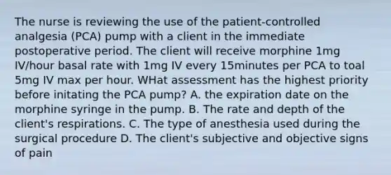 The nurse is reviewing the use of the patient-controlled analgesia (PCA) pump with a client in the immediate postoperative period. The client will receive morphine 1mg IV/hour basal rate with 1mg IV every 15minutes per PCA to toal 5mg IV max per hour. WHat assessment has the highest priority before initating the PCA pump? A. the expiration date on the morphine syringe in the pump. B. The rate and depth of the client's respirations. C. The type of anesthesia used during the surgical procedure D. The client's subjective and objective signs of pain