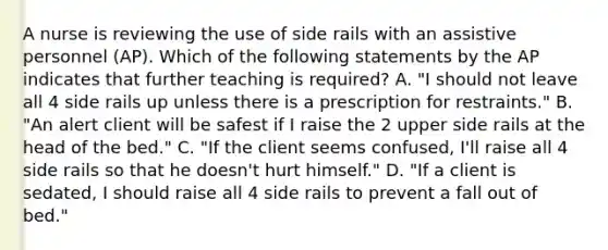 A nurse is reviewing the use of side rails with an assistive personnel (AP). Which of the following statements by the AP indicates that further teaching is required? A. "I should not leave all 4 side rails up unless there is a prescription for restraints." B. "An alert client will be safest if I raise the 2 upper side rails at the head of the bed." C. "If the client seems confused, I'll raise all 4 side rails so that he doesn't hurt himself." D. "If a client is sedated, I should raise all 4 side rails to prevent a fall out of bed."